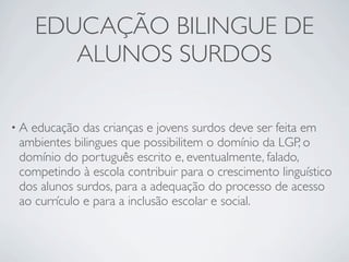 EDUCAÇÃO BILINGUE DE
        ALUNOS SURDOS

•Aeducação das crianças e jovens surdos deve ser feita em
ambientes bilingues que possibilitem o domínio da LGP, o
domínio do português escrito e, eventualmente, falado,
competindo à escola contribuir para o crescimento linguístico
dos alunos surdos, para a adequação do processo de acesso
ao currículo e para a inclusão escolar e social.
 