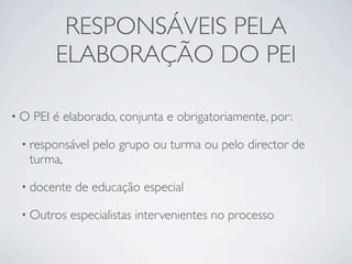 RESPONSÁVEIS PELA
         ELABORAÇÃO DO PEI

•O   PEI é elaborado, conjunta e obrigatoriamente, por:

 • responsável   pelo grupo ou turma ou pelo director de
  turma,

 • docente   de educação especial

 • Outros   especialistas intervenientes no processo
 