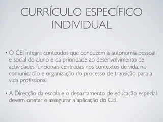 CURRÍCULO ESPECÍFICO
          INDIVIDUAL

•O CEI integra conteúdos que conduzem à autonomia pessoal
e social do aluno e dá prioridade ao desenvolvimento de
actividades funcionais centradas nos contextos de vida, na
comunicação e organização do processo de transição para a
vida proﬁssional

•ADirecção da escola e o departamento de educação especial
devem orietar e assegurar a aplicação do CEI.
 