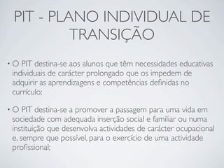 PIT - PLANO INDIVIDUAL DE
          TRANSIÇÃO
•O PIT destina-se aos alunos que têm necessidades educativas
individuais de carácter prolongado que os impedem de
adquirir as aprendizagens e competências deﬁnidas no
currículo;

•O  PIT destina-se a promover a passagem para uma vida em
sociedade com adequada inserção social e familiar ou numa
instituição que desenvolva actividades de carácter ocupacional
e, sempre que possível, para o exercício de uma actividade
proﬁssional;
 