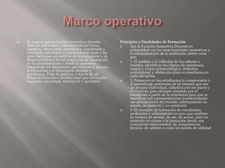    Se sugiere que la función sustantiva docente        Principios y Finalidades de Formación
    debe ser planeada y administrada en forma                Así, la Función Sustantiva Docente en
    explícita, intencional, sistemática, coordinada y         comunidad con las otras funciones sustantivas y
    vinculada estratégica y prácticamente tanto a las         la administración de la institución deben velar
    otras funciones sustantivas de investigación y de         por:
    Responsabilidad Social como a las de planeación          1. El análisis y la reflexión de los saberes a
    de la administración y desde la operación,                enseñar, identificar los objetos de enseñanza,
    integrando los estamentos que realizan y apoyan           origen y visión epistemológica, didáctica,
    la formación y el desempeño docente y                     complejidad y obstáculos para su enseñanza en
    académico. Todo lo anterior, a través de un               cada disciplina.
    Proyecto Educativo Institucional que sirva como
    esquema conceptual, referencial y operativo              2. Promover en los estudiantes la comprensión y
                                                              el aprendizaje autónomo de tal manera que sea
                                                              un proceso individual, colectivo con sus pares y
                                                              el contexto, pero siempre asumido por el
                                                              estudiante a partir de la enseñanza para que se
                                                              movilicen sus representaciones transformando
                                                              sus percepciones del mundo, sobrepasando su
                                                              estado, su posición y su condición.
                                                             3. El concepto de formación de estudiantes,
                                                              profesores y administrativos para que cambien
                                                              su manera de pensar, de ser, de actuar, pero no
                                                              teniendo en cuenta a la formación desde una
                                                              concepción instrumental, de competencias
                                                              técnicas de saberes o como un asunto de utilidad
 