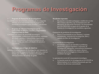      Programa de Formación de Investigadores                 Resultados esperados
La coordinación de la función sustantiva de Investigación          De acuerdo al modelo pedagógico establecido en éste
      liderará con la función Docencia el programa de               PEI, el marco filosófico, las recomendaciones del
      formación investigativa para docentes y estudiantes           Ministerio de Educación Nacional y los lineamientos
                                                                    de COLCIENCIAS, se espera de la gestión de la
    Programa de Alianzas Estratégicas con la                       Función de Investigación los resultados siguientes
     Comunidad Académica, Científica, Empresarial y
     Organizaciones de Base.                                  Generación de productos de investigación
Convenios con centros de desarrollo tecnológico,                  Nuevo Conocimiento en sus distintas y variadas
     universidades, instituciones universitarias, entidades        modalidades: Artículos de investigación, libro y
     del estado, gremios y comunidades organizadas,                capítulo de libro de investigación,
     para la formulación y ejecución de proyectos de
     interés común, así como actividades de asesoría y        La formación de investigadores
     consultoría.
                                                                   Estudiantes capaces de identificar problemas,
                                                                    plantearlos, generar hipótesis o supuestos de
     Estrategias para el logro de objetivos                        investigación, interpretar correctamente fenómenos
Reformar el actual sistema de investigación que muestra un          de la sociedad y explicar las causas, efectos e
      fuerte carácter asignaturista dando apertura a nuevas         impactos de la tecnología en el desarrollo de la
      formas que viabilicen las prácticas investigativas            localidad o la región
      diferenciándolas del trabajo de grado.
                                                              La apropiación social del conocimiento tecnológico
                                                                   La función social de la investigación en la FCECEP se
                                                                    deberá traducir en la utilidad demostrada que ésta
                                                                    ofrezca a las diversas comunidades
 