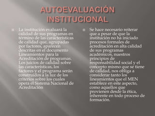    La institución evaluará la          Se hace necesario reiterar
    calidad de sus programas en          que a pesar de que la
    término de las características       institución no ha iniciado
    de calidad que, agrupadas            procesos formales de
    por factores, aparecen               acreditación en alta calidad
    descritas en el documento            de sus programas
    Lineamientos para la                 académicos, nuestros
    Acreditación de programas.           principios de
    Los juicios de calidad sobre         responsabilidad social y el
    las características, los             concepto mismo que se tiene
    factores y el programa serán         de calidad, nos obliga a
    construidos a la luz de los          considerar tanto los
    criterios sobre los cuales           lineamientos que el MEN
    opera el Sistema Nacional de         establece en este aspecto,
    Acreditación                         como aquellos que
                                         provienen desde la ética,
                                         inherente en todo proceso de
                                         formación.
 