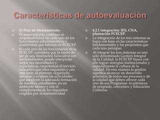    El Plan de Mejoramiento.                    4.2.1 integración: IES, CNA,
   El mejoramiento continuo es                  planeación FCECEP.
    responsabilidad de cada uno de los          La integración de los tres sistemas se
    funcionarios administrativos y               logra con base en las características
    académicos que laboran en FCECEP.            fundamentales y los propósitos que
   Si cada uno de los funcionarios en la        cada uno persigue.
    FCECEP, considera que la razón de           Al integrar los tres sistemas en uno
    ser de una Institución Educativa son         solo denominado Gestión Integral
    los Estudiantes, puede interpretar           de la Calidad, la FCECEP busca con
    mejor sus necesidades y                      ello lograr sinergias institucionales y
    expectativas, caracterizar el servicio       especialmente la cultura de la
    educativo que ellos requieren y con          calidad. De esta manera la gestión
    esta base, se planean, organizan,            significa alcanzar un desarrollo
    ejecutan y evalúan las actividades           armónico de todos sus procesos y de
    que aseguren la adecuada formación           la calidad que deben ofrecer cada
    de nuestros estudiantes, en un               uno de sus Programas Académicos
    ambiente idoneo y con el                     de pregrado, convenios y Educación
    cumplimiento de los requisitos               Continua.
    exigidos por la normatividad
 