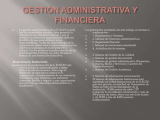      La gestión administrativa de la FCECEP acorde        Los principales resultados de este trabajo, se reseñan a
      con las necesidades actuales, debe permitir la             continuación:
      armonía en las relaciones internas y con el               1. Reglamentos y Normas
      entorno. La estructura organizacional debe ser            a. Manual de Funciones administrativas
      flexible y liviana pero eficiente en su
      funcionamiento. Todas las dependencias de la              b. Reglamento Docente
      organización deben estar comprometidas con los            c. Manual de convivencia estudiantil.
      objetivos propuestos en el presente PEI y                 d. Actualización de normas.
      cumplir con las políticas trazadas a través de los
      procedimientos internos, sin dejar de lado la
      esencia de una Institución Educativa.                     2. Sistema de Gestión de la Calidad
                                                                a. Sistema de gestión documental.
Modernización Institucional                                     b. Sistema de gestión administrativa (Financiero,
La estrategia de modernización de la FCECEP está                 Compras, Bienes y Servicios y Gestión del
      enfocada hacia la racionalización y mejor                  Talento Humano).
      utilización de sus recursos. Esto exige el                c. Sistema de Gestión Académica
      desarrollo de una nueva cultura en la
      organización, el mejoramiento de un sistema de            3. Sistema de información-comunicación
      información ágil, moderna, con suficiente                 El sistema de información institucional está
      cobertura, flexible y seguro, y una organización           soportado en la Red Institucional de la FCECEP,
      armónica en sus relaciones administrativas y               que hoy por hoy, es una Red de Transmisión de
      académicas                                                 Datos acorde con las necesidades de la
                                                                 institución. 15.000 metros de cable UTP
                                                                 Categoría 5e en cableado estructurado y más de
                                                                 590 puntos de datos, ofrece sus servicios locales
                                                                 y vía WEB a más de 4.850 usuarios
                                                                 institucionales.
 