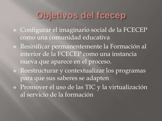    Configurar el imaginario social de la FCECEP
    como una comunidad educativa
   Resinificar permanentemente la Formación al
    interior de la FCECEP como una instancia
    nueva que aparece en el proceso.
   Reestructurar y contextualizar los programas
    para que sus saberes se adapten
   Promover el uso de las TIC y la virtualización
    al servicio de la formación
 