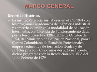 Recorrido Histórico.
 La institución inicia sus labores en el año 1974 con
  los programas académicos de ingeniería industrial
  y comercio exterior en la modalidad de educación
  intermedia, con Licencia de Funcionamiento dada
  por la Resolución No. 4294 del 14 de Octubre de
  1974, del Ministerio de Educación Nacional, para el
  Centro Colombiano de Estudios Profesionales,
  empresa educativa de formación técnica y de
  carácter privado. Cinco años después se aprueban
  dichos programas con la Resolución No. 1538 del
  14 de Febrero de 1979
 