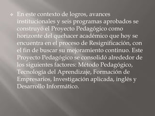    En este contexto de logros, avances
    institucionales y seis programas aprobados se
    construyó el Proyecto Pedagógico como
    horizonte del quehacer académico que hoy se
    encuentra en el proceso de Resignificación, con
    el fin de buscar su mejoramiento continuo. Este
    Proyecto Pedagógico se consolidó alrededor de
    los siguientes factores: Método Pedagógico,
    Tecnología del Aprendizaje, Formación de
    Empresarios, Investigación aplicada, inglés y
    Desarrollo Informático.
 