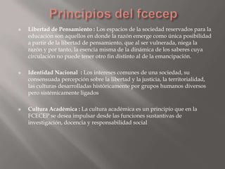    Libertad de Pensamiento : Los espacios de la sociedad reservados para la
    educación son aquellos en donde la razón emerge como única posibilidad
    a partir de la libertad de pensamiento, que al ser vulnerada, niega la
    razón y por tanto, la esencia misma de la dinámica de los saberes cuya
    circulación no puede tener otro fin distinto al de la emancipación.

   Identidad Nacional : Los intereses comunes de una sociedad, su
    consensuada percepción sobre la libertad y la justicia, la territorialidad,
    las culturas desarrolladas históricamente por grupos humanos diversos
    pero sistémicamente ligados

   Cultura Académica : La cultura académica es un principio que en la
    FCECEP se desea impulsar desde las funciones sustantivas de
    investigación, docencia y responsabilidad social
 