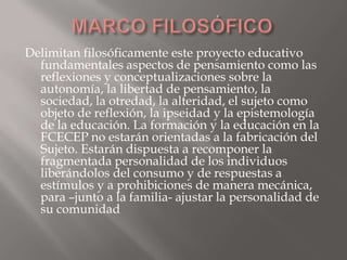 Delimitan filosóficamente este proyecto educativo
  fundamentales aspectos de pensamiento como las
  reflexiones y conceptualizaciones sobre la
  autonomía, la libertad de pensamiento, la
  sociedad, la otredad, la alteridad, el sujeto como
  objeto de reflexión, la ipseidad y la epistemología
  de la educación. La formación y la educación en la
  FCECEP no estarán orientadas a la fabricación del
  Sujeto. Estarán dispuesta a recomponer la
  fragmentada personalidad de los individuos
  liberándolos del consumo y de respuestas a
  estímulos y a prohibiciones de manera mecánica,
  para –junto a la familia- ajustar la personalidad de
  su comunidad
 