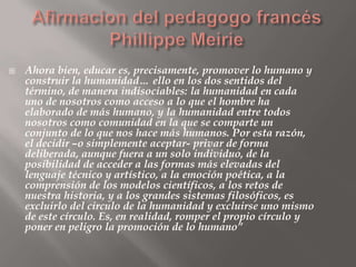    Ahora bien, educar es, precisamente, promover lo humano y
    construir la humanidad… ello en los dos sentidos del
    término, de manera indisociables: la humanidad en cada
    uno de nosotros como acceso a lo que el hombre ha
    elaborado de más humano, y la humanidad entre todos
    nosotros como comunidad en la que se comparte un
    conjunto de lo que nos hace más humanos. Por esta razón,
    el decidir –o simplemente aceptar- privar de forma
    deliberada, aunque fuera a un solo individuo, de la
    posibilidad de acceder a las formas más elevadas del
    lenguaje técnico y artístico, a la emoción poética, a la
    comprensión de los modelos científicos, a los retos de
    nuestra historia, y a los grandes sistemas filosóficos, es
    excluirlo del circulo de la humanidad y excluirse uno mismo
    de este círculo. Es, en realidad, romper el propio círculo y
    poner en peligro la promoción de lo humano”
 