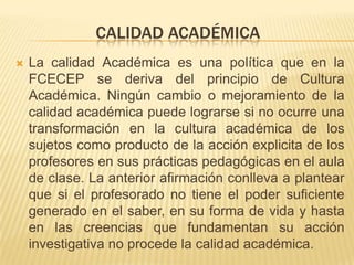 CALIDAD ACADÉMICA
   La calidad Académica es una política que en la
    FCECEP se deriva del principio de Cultura
    Académica. Ningún cambio o mejoramiento de la
    calidad académica puede lograrse si no ocurre una
    transformación en la cultura académica de los
    sujetos como producto de la acción explicita de los
    profesores en sus prácticas pedagógicas en el aula
    de clase. La anterior afirmación conlleva a plantear
    que si el profesorado no tiene el poder suficiente
    generado en el saber, en su forma de vida y hasta
    en las creencias que fundamentan su acción
    investigativa no procede la calidad académica.
 
