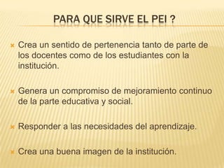 PARA QUE SIRVE EL PEI ?

   Crea un sentido de pertenencia tanto de parte de
    los docentes como de los estudiantes con la
    institución.

   Genera un compromiso de mejoramiento continuo
    de la parte educativa y social.

   Responder a las necesidades del aprendizaje.

   Crea una buena imagen de la institución.
 