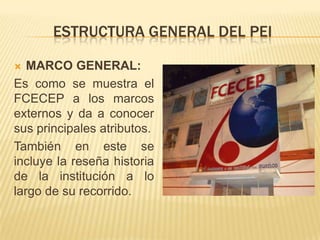 ESTRUCTURA GENERAL DEL PEI

  MARCO GENERAL:
Es como se muestra el
FCECEP a los marcos
externos y da a conocer
sus principales atributos.
También en este se
incluye la reseña historia
de la institución a lo
largo de su recorrido.
 