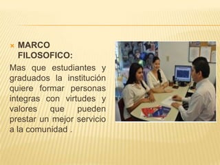   MARCO
   FILOSOFICO:
Mas que estudiantes y
graduados la institución
quiere formar personas
integras con virtudes y
valores   que    pueden
prestar un mejor servicio
a la comunidad .
 