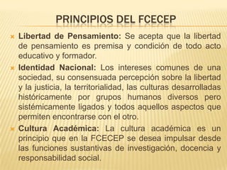 PRINCIPIOS DEL FCECEP
   Libertad de Pensamiento: Se acepta que la libertad
    de pensamiento es premisa y condición de todo acto
    educativo y formador.
   Identidad Nacional: Los intereses comunes de una
    sociedad, su consensuada percepción sobre la libertad
    y la justicia, la territorialidad, las culturas desarrolladas
    históricamente por grupos humanos diversos pero
    sistémicamente ligados y todos aquellos aspectos que
    permiten encontrarse con el otro.
   Cultura Académica: La cultura académica es un
    principio que en la FCECEP se desea impulsar desde
    las funciones sustantivas de investigación, docencia y
    responsabilidad social.
 