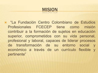 MISION

    “La Fundación Centro Colombiano de Estudios
    Profesionales FCECEP tiene como misión
    contribuir a la formación de sujetos en educación
    superior, comprometidos con su vida personal,
    profesional y laboral, capaces de liderar procesos
    de transformación de su entorno social y
    económico a través de un currículo flexible y
    pertinente”
 