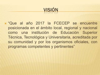VISIÓN

   “Que al año 2017 la FCECEP se encuentre
    posicionada en el ámbito local, regional y nacional
    como una institución de Educación Superior
    Técnica, Tecnológica y Universitaria, acreditada por
    su comunidad y por los organismos oficiales, con
    programas competentes y pertinentes”
 