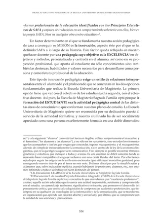 104
PROYECTO EDUCATIVO INTEGRADO DE LA ESCUELA UNIVERSITARIA DE MAGISTERIO SAGRADA FAMILIA
«formar profesionales de la educación identificados con los Principios Educati-
vos de SAFA y capaces de traducirlos en un comportamiento coherente con ellos, bien en
la propia SAFA, bien en cualquier otro centro educativo»2
.
Un factor determinante en el que se fundamenta nuestra acción pedagógica
de cara a conseguir su MISIÓN es la innovación; aspecto éste por el que se ha
definido SAFA a lo largo de su historia. Este factor queda reflejado en nuestro
quehacer docente por una pedagogía cuyo objetivo es la EXCELENCIA3
en ob-
jetivos y métodos, personalizada y centrada en el alumno, así como en su pro-
yección profesional, que aporta al estudiante no sólo conocimientos sino tam-
bién las destrezas, habilidades y valores necesarios para desarrollarse como per-
sona y como futuro profesional de la educación.
Este tipo de innovación pedagógica exige un estilo de relaciones interper-
sonales entre el alumnado y el profesorado que se concretan en las dos opciones
fundamentales que realiza la Escuela Universitaria de Magisterio. La primera
opción tiene que ver con el colectivo de los estudiantes; la segunda, con el colec-
tivo docente. Así pues, la Escuela de Magisterio Sagrada Familia opta porque la
formación del ESTUDIANTE sea la actividad pedagógica central de las distin-
tas áreas de conocimiento que conforman nuestros planes de estudio. La Escuela
Universitaria de Magisterio quiere ser reconocida por su dedicación puesta al
servicio de la actividad formativa, y nuestro alumnado ha de ser socialmente
apreciado como una persona excelentemente formada en una doble dimensión:
no” y a la siguiente “alumna” convertiría el texto en ilegible; utilizar conjuntamente el masculino y
el femenino (“los alumnos y las alumnas”), y no sólo en los sustantivos, sino en todos los elementos
que los acompañen y con los que tengan que concordar, supone recargamiento, y el recargamiento,
además de complicar innecesariamente la comunicación, va en contra de la ley de la economía lin-
güística, que es la que rige cualquier acto comunicativo. Y no siempre es posible encontrar términos
genéricos y colectivos que incluyan a todos y a todas. Es una cuestión de difícil solución donde es
necesario hacer compatible el lenguaje inclusivo con una cierta fluidez del texto. Por ello hemos
optado por seguir las exigencias de estilo convencionales (que utilizan el masculino genérico), pero
consignando nuestro interés por el tema en esta nota. Pedimos disculpas por la simplificación y
aclaramos que, salvo indicación explícita, cuando hablamos de profesores, alumnos, etc., nos esta-
mos refiriendo a todo el colectivo sin hacer distinción de género.
2
Cfr. Documento 1.2: MISIÓN de la Escuela Universitaria de Magisterio Sagrada Familia.
3
El Documento 2. de nuestro Proyecto Educativo Integrado: VISIÓN de la Escuela Universitaria
de Magisterio Sagrada Familia explicita y concretiza lo que entendemos por “excelencia profesional”,
a saber, aquella acción educativa que favorece una actitud responsable, autónoma y comprometida
con el estudio, un aprendizaje autónomo, significativo y relevante, que promueve el desarrollo del
pensamiento crítico, que potencia la adquisición de competencias académico-profesionales, que in-
corpora en su quehacer las tecnologías de la información y de la comunicación, que se transforma
en organización que aprende con carácter abierto y universal y, por último, que se compromete con
la calidad de sus servicios y prestaciones.
 