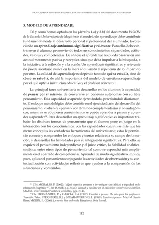112
PROYECTO EDUCATIVO INTEGRADO DE LA ESCUELA UNIVERSITARIA DE MAGISTERIO SAGRADA FAMILIA
3. MODELO DE APRENDIZAJE.
Tal y como hemos optado en los párrafos 1.a) y 2.b) del documento VISIÓN
de la Escuela Universitaria de Magisterio, el modelo de aprendizaje debe contribuir
fundamentalmente al desarrollo personal y profesional del alumnado, favore-
ciendo un aprendizaje autónomo, significativo y relevante. Para ello, debe cen-
trarse en el alumno, promoviendo todos sus conocimientos, capacidades, actitu-
des, valores y competencias. De ahí que el aprendizaje no pueda basarse en una
actitud meramente pasiva y receptiva, sino que deba impulsar a la búsqueda, a
la iniciativa, a la reflexión y a la acción. Un aprendizaje significativo y relevante
no puede asentarse nunca en la mera adquisición y repetición de lo impartido
por otro. La calidad del aprendizaje no depende tanto de qué se estudia, sino de
cómo se estudia; de ahí la importancia del modelo de enseñanza-aprendizaje
por el que opte la institución educativa y el profesor concreto13
.
La principal tarea universitaria es desarrollar en los alumnos la capacidad
de pensar por sí mismos, de convertirse en personas autónomas con su libre
pensamiento. Esta capacidad se aprende ejercitándola, practicándola diariamen-
te. El enfoque metodológico debe consistir en el ejercicio diario del desarrollo del
pensamiento. «Saber» y «pensar» son términos complementarios y no antagóni-
cos; mientras se adquieren conocimientos se puede aprender a pensar y apren-
der a aprender14
. Para desarrollar un aprendizaje significativo es importante tra-
bajar las distintas formas de pensamiento que el alumno pone en juego en la
interacción con los conocimientos. Son las capacidades cognitivas más que los
meros conceptos las verdaderas herramientas del universitario; éstas le permiti-
rán conocer y comprender los enfoques y teorías relativas a su campo de forma-
ción, y desarrollar las habilidades para su integración significativa. Para ello, se
requiere el pensamiento independiente y el juicio crítico, la habilidad analítica-
sintética, entre otros tipos de pensamiento, tal como se expondrá más amplia-
mente en el apartado de competencias. Aprender de modo significativo implica,
pues, aplicar el pensamiento conjugando las actividades de observación y su con-
textualización con actividades reflexivas que ayuden a la comprensión de las
situaciones y contenidos.
13
Cfr.: MORALES, P. (2002): “¿Qué significa enseñar e investigar con calidad y equidad en la
educación superior?”. En TORRE, J.C. (Ed.): Calidad y equidad en la educación universitaria católica.
Madrid. Universidad Pontifica Comillas, pgs. 35-40.
14
Cfr. HERNÁNDEZ, P. y GARCÍA, L.A. (1997): Enseñar a pensar. Un reto para los profesores.
Tenerife. Tafor; STERNBERG, R.J. y SPEAR-SWERLING, L. (1999): Enseñar a pensar. Madrid. Santi-
llana; MORIN, E. (2000): La mente bien ordenada. Barcelona. Seix Barral.
 