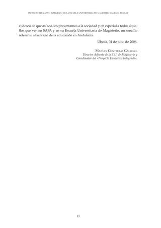 13
PROYECTO EDUCATIVO INTEGRADO DE LA ESCUELA UNIVERSITARIA DE MAGISTERIO SAGRADA FAMILIA
el deseo de que así sea, los presentamos a la sociedad y en especial a todos aque-
llos que ven en SAFA y en su Escuela Universitaria de Magisterio, un sencillo
referente al servicio de la educación en Andalucía.
Úbeda, 31 de julio de 2006.
MANUEL CONTRERAS GALLEGO.
Director Adjunto de la E.U. de Magisterio y
Coordinador del «Proyecto Educativo Integrado».
 