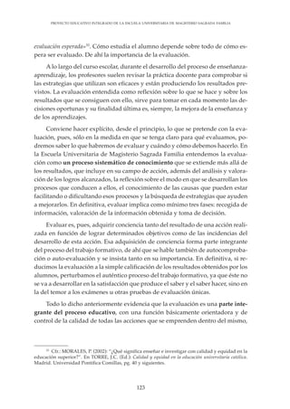 123
PROYECTO EDUCATIVO INTEGRADO DE LA ESCUELA UNIVERSITARIA DE MAGISTERIO SAGRADA FAMILIA
evaluación esperada»33
. Cómo estudia el alumno depende sobre todo de cómo es-
pera ser evaluado. De ahí la importancia de la evaluación.
A lo largo del curso escolar, durante el desarrollo del proceso de enseñanza-
aprendizaje, los profesores suelen revisar la práctica docente para comprobar si
las estrategias que utilizan son eficaces y están produciendo los resultados pre-
vistos. La evaluación entendida como reflexión sobre lo que se hace y sobre los
resultados que se consiguen con ello, sirve para tomar en cada momento las de-
cisiones oportunas y su finalidad última es, siempre, la mejora de la enseñanza y
de los aprendizajes.
Conviene hacer explícito, desde el principio, lo que se pretende con la eva-
luación, pues, sólo en la medida en que se tenga claro para qué evaluamos, po-
dremos saber lo que habremos de evaluar y cuándo y cómo debemos hacerlo. En
la Escuela Universitaria de Magisterio Sagrada Familia entendemos la evalua-
ción como un proceso sistemático de conocimiento que se extiende más allá de
los resultados, que incluye en su campo de acción, además del análisis y valora-
ción de los logros alcanzados, la reflexión sobre el modo en que se desarrollan los
procesos que conducen a ellos, el conocimiento de las causas que pueden estar
facilitando o dificultando esos procesos y la búsqueda de estrategias que ayuden
a mejorarlos. En definitiva, evaluar implica como mínimo tres fases: recogida de
información, valoración de la información obtenida y toma de decisión.
Evaluar es, pues, adquirir conciencia tanto del resultado de una acción reali-
zada en función de lograr determinados objetivos como de las incidencias del
desarrollo de esta acción. Esa adquisición de conciencia forma parte integrante
del proceso del trabajo formativo, de ahí que se hable también de autocomproba-
ción o auto-evaluación y se insista tanto en su importancia. En definitiva, si re-
ducimos la evaluación a la simple calificación de los resultados obtenidos por los
alumnos, perturbamos el auténtico proceso del trabajo formativo, ya que éste no
se va a desarrollar en la satisfacción que produce el saber y el saber hacer, sino en
la del temor a los exámenes u otras pruebas de evaluación únicas.
Todo lo dicho anteriormente evidencia que la evaluación es una parte inte-
grante del proceso educativo, con una función básicamente orientadora y de
control de la calidad de todas las acciones que se emprenden dentro del mismo,
33
Cfr.: MORALES, P. (2002): “¿Qué significa enseñar e investigar con calidad y equidad en la
educación superior?”. En TORRE, J.C. (Ed.): Calidad y equidad en la educación universitaria católica.
Madrid. Universidad Pontifica Comillas, pg. 40 y siguientes.
 