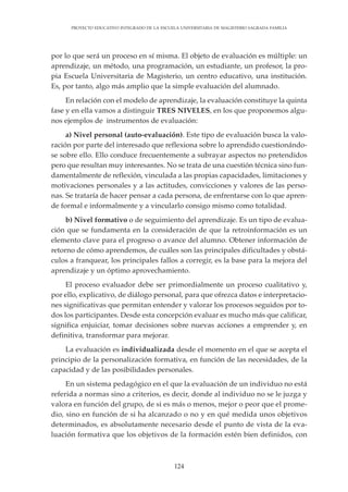 124
PROYECTO EDUCATIVO INTEGRADO DE LA ESCUELA UNIVERSITARIA DE MAGISTERIO SAGRADA FAMILIA
por lo que será un proceso en sí misma. El objeto de evaluación es múltiple: un
aprendizaje, un método, una programación, un estudiante, un profesor, la pro-
pia Escuela Universitaria de Magisterio, un centro educativo, una institución.
Es, por tanto, algo más amplio que la simple evaluación del alumnado.
En relación con el modelo de aprendizaje, la evaluación constituye la quinta
fase y en ella vamos a distinguir TRES NIVELES, en los que proponemos algu-
nos ejemplos de instrumentos de evaluación:
a) Nivel personal (auto-evaluación). Este tipo de evaluación busca la valo-
ración por parte del interesado que reflexiona sobre lo aprendido cuestionándo-
se sobre ello. Ello conduce frecuentemente a subrayar aspectos no pretendidos
pero que resultan muy interesantes. No se trata de una cuestión técnica sino fun-
damentalmente de reflexión, vinculada a las propias capacidades, limitaciones y
motivaciones personales y a las actitudes, convicciones y valores de las perso-
nas. Se trataría de hacer pensar a cada persona, de enfrentarse con lo que apren-
de formal e informalmente y a vincularlo consigo mismo como totalidad.
b) Nivel formativo o de seguimiento del aprendizaje. Es un tipo de evalua-
ción que se fundamenta en la consideración de que la retroinformación es un
elemento clave para el progreso o avance del alumno. Obtener información de
retorno de cómo aprendemos, de cuáles son las principales dificultades y obstá-
culos a franquear, los principales fallos a corregir, es la base para la mejora del
aprendizaje y un óptimo aprovechamiento.
El proceso evaluador debe ser primordialmente un proceso cualitativo y,
por ello, explicativo, de diálogo personal, para que ofrezca datos e interpretacio-
nes significativas que permitan entender y valorar los procesos seguidos por to-
dos los participantes. Desde esta concepción evaluar es mucho más que calificar,
significa enjuiciar, tomar decisiones sobre nuevas acciones a emprender y, en
definitiva, transformar para mejorar.
La evaluación es individualizada desde el momento en el que se acepta el
principio de la personalización formativa, en función de las necesidades, de la
capacidad y de las posibilidades personales.
En un sistema pedagógico en el que la evaluación de un individuo no está
referida a normas sino a criterios, es decir, donde al individuo no se le juzga y
valora en función del grupo, de si es más o menos, mejor o peor que el prome-
dio, sino en función de si ha alcanzado o no y en qué medida unos objetivos
determinados, es absolutamente necesario desde el punto de vista de la eva-
luación formativa que los objetivos de la formación estén bien definidos, con
 