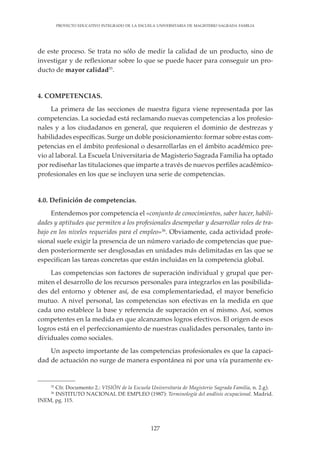 127
PROYECTO EDUCATIVO INTEGRADO DE LA ESCUELA UNIVERSITARIA DE MAGISTERIO SAGRADA FAMILIA
de este proceso. Se trata no sólo de medir la calidad de un producto, sino de
investigar y de reflexionar sobre lo que se puede hacer para conseguir un pro-
ducto de mayor calidad35
.
4. COMPETENCIAS.
La primera de las secciones de nuestra figura viene representada por las
competencias. La sociedad está reclamando nuevas competencias a los profesio-
nales y a los ciudadanos en general, que requieren el dominio de destrezas y
habilidades específicas. Surge un doble posicionamiento: formar sobre estas com-
petencias en el ámbito profesional o desarrollarlas en el ámbito académico pre-
vio al laboral. La Escuela Universitaria de Magisterio Sagrada Familia ha optado
por rediseñar las titulaciones que imparte a través de nuevos perfiles académico-
profesionales en los que se incluyen una serie de competencias.
4.0. Definición de competencias.
Entendemos por competencia el «conjunto de conocimientos, saber hacer, habili-
dades y aptitudes que permiten a los profesionales desempeñar y desarrollar roles de tra-
bajo en los niveles requeridos para el empleo»36
. Obviamente, cada actividad profe-
sional suele exigir la presencia de un número variado de competencias que pue-
den posteriormente ser desglosadas en unidades más delimitadas en las que se
especifican las tareas concretas que están incluidas en la competencia global.
Las competencias son factores de superación individual y grupal que per-
miten el desarrollo de los recursos personales para integrarlos en las posibilida-
des del entorno y obtener así, de esa complementariedad, el mayor beneficio
mutuo. A nivel personal, las competencias son efectivas en la medida en que
cada uno establece la base y referencia de superación en sí mismo. Así, somos
competentes en la medida en que alcanzamos logros efectivos. El origen de esos
logros está en el perfeccionamiento de nuestras cualidades personales, tanto in-
dividuales como sociales.
Un aspecto importante de las competencias profesionales es que la capaci-
dad de actuación no surge de manera espontánea ni por una vía puramente ex-
35
Cfr. Documento 2.: VISIÓN de la Escuela Universitaria de Magisterio Sagrada Familia, n. 2.g).
36
INSTITUTO NACIONAL DE EMPLEO (1987): Terminología del análisis ocupacional. Madrid.
INEM, pg. 115.
 
