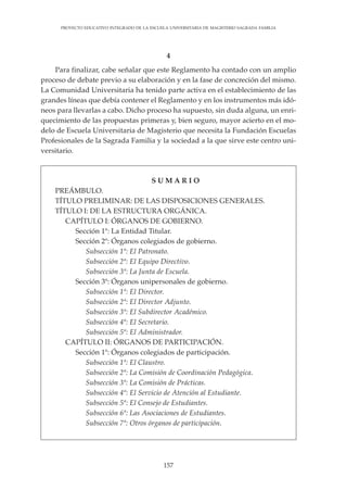 157
PROYECTO EDUCATIVO INTEGRADO DE LA ESCUELA UNIVERSITARIA DE MAGISTERIO SAGRADA FAMILIA
4
Para finalizar, cabe señalar que este Reglamento ha contado con un amplio
proceso de debate previo a su elaboración y en la fase de concreción del mismo.
La Comunidad Universitaria ha tenido parte activa en el establecimiento de las
grandes líneas que debía contener el Reglamento y en los instrumentos más idó-
neos para llevarlas a cabo. Dicho proceso ha supuesto, sin duda alguna, un enri-
quecimiento de las propuestas primeras y, bien seguro, mayor acierto en el mo-
delo de Escuela Universitaria de Magisterio que necesita la Fundación Escuelas
Profesionales de la Sagrada Familia y la sociedad a la que sirve este centro uni-
versitario.
S U M A R I O
PREÁMBULO.
TÍTULO PRELIMINAR: DE LAS DISPOSICIONES GENERALES.
TÍTULO I: DE LA ESTRUCTURA ORGÁNICA.
CAPÍTULO I: ÓRGANOS DE GOBIERNO.
Sección 1ª: La Entidad Titular.
Sección 2ª: Órganos colegiados de gobierno.
Subsección 1ª: El Patronato.
Subsección 2ª: El Equipo Directivo.
Subsección 3ª: La Junta de Escuela.
Sección 3ª: Órganos unipersonales de gobierno.
Subsección 1ª: El Director.
Subsección 2ª: El Director Adjunto.
Subsección 3ª: El Subdirector Académico.
Subsección 4ª: El Secretario.
Subsección 5ª: El Administrador.
CAPÍTULO II: ÓRGANOS DE PARTICIPACIÓN.
Sección 1ª: Órganos colegiados de participación.
Subsección 1ª: El Claustro.
Subsección 2ª: La Comisión de Coordinación Pedagógica.
Subsección 3ª: La Comisión de Prácticas.
Subsección 4ª: El Servicio de Atención al Estudiante.
Subsección 5ª: El Consejo de Estudiantes.
Subsección 6ª: Las Asociaciones de Estudiantes.
Subsección 7ª: Otros órganos de participación.
 