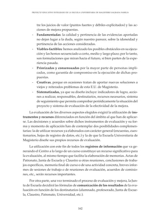 162
PROYECTO EDUCATIVO INTEGRADO DE LA ESCUELA UNIVERSITARIA DE MAGISTERIO SAGRADA FAMILIA
tre los juicios de valor (puntos fuertes y débiles explicitados) y las ac-
ciones de mejora propuestas.
- Fundamentadas: la calidad y pertinencia de las evidencias aportadas
no dejan lugar a la duda, según nuestro parecer, sobre la idoneidad y
pertinencia de las acciones consideradas.
- Viables-factibles: hemos analizado los posibles obstáculos en su ejecu-
ción y las hemos secuenciado a corto, medio y largo plazo; por lo tanto,
son formulaciones que miran hacia el futuro, si bien parten de la expe-
riencia pasada.
- Priorizadas y consensuadas por la mayor parte de personas impli-
cadas, como garantía de compromiso en la ejecución de dichas pro-
puestas.
- Creativas, porque en ocasiones tratan de aportar nuevas soluciones a
viejos y reiterados problemas de esta E.U. de Magisterio.
- Sistematizadas, ya que su diseño incluye: indicadores de logro, accio-
nes a realizar, responsables, destinatarios, recursos necesarios, sistema
de seguimiento que permita comprobar periódicamente la situación del
proyecto y sistema de evaluación de la efectividad de la mejora.
La evaluación de los diversos aspectos elegidos exigirá la utilización de ins-
trumentos y recursos diferenciados en función del ámbito al que han de aplicar-
se. Las decisiones y acuerdos sobre dichos instrumentos de evaluación y su for-
ma y momento de aplicación han de contemplar dos posibilidades complemen-
tarias: la de utilizar recursos ya elaborados con carácter general (encuestas, cues-
tionarios, hojas de registro de datos, etc.) y la de que la Escuela Universitaria de
Magisterio diseñe sus propios recursos de evaluación.
La utilización con este fin de todos los registros de información que va ge-
nerando el Centro a lo largo de un curso constituye un recurso significativo para
la evaluación, al mismo tiempo que facilita la elaboración de memorias. Actas de
Patronato, Junta de Escuela y Claustro u otras reuniones, conclusiones de traba-
jos específicos, memoria final de curso o de una actividad concreta, breves infor-
mes de sesiones de trabajo o de reuniones de evaluación, acuerdos de comisio-
nes, etc., serán recursos importantes.
Por otra parte, una vez terminado el proceso de evaluación y mejora, la Jun-
ta de Escuela decidirá las fórmulas de comunicación de los resultados de la eva-
luación en función de los destinatarios (alumnado, profesorado, Junta de Escue-
la, Claustro, Patronato, Universidad, etc.).
 