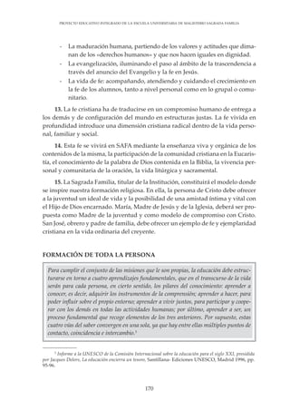 170
PROYECTO EDUCATIVO INTEGRADO DE LA ESCUELA UNIVERSITARIA DE MAGISTERIO SAGRADA FAMILIA
Para cumplir el conjunto de las misiones que le son propias, la educación debe estruc-
turarse en torno a cuatro aprendizajes fundamentales, que en el transcurso de la vida
serán para cada persona, en cierto sentido, los pilares del conocimiento: aprender a
conocer, es decir, adquirir los instrumentos de la comprensión; aprender a hacer, para
poder influir sobre el propio entorno; aprender a vivir juntos, para participar y coope-
rar con los demás en todas las actividades humanas; por último, aprender a ser, un
proceso fundamental que recoge elementos de los tres anteriores. Por supuesto, estas
cuatro vías del saber convergen en una sola, ya que hay entre ellas múltiples puntos de
contacto, coincidencia e intercambio.3
- La maduración humana, partiendo de los valores y actitudes que dima-
nan de los «derechos humanos» y que nos hacen iguales en dignidad.
- La evangelización, iluminando el paso al ámbito de la trascendencia a
través del anuncio del Evangelio y la fe en Jesús.
- La vida de fe: acompañando, atendiendo y cuidando el crecimiento en
la fe de los alumnos, tanto a nivel personal como en lo grupal o comu-
nitario.
13. La fe cristiana ha de traducirse en un compromiso humano de entrega a
los demás y de configuración del mundo en estructuras justas. La fe vivida en
profundidad introduce una dimensión cristiana radical dentro de la vida perso-
nal, familiar y social.
14. Esta fe se vivirá en SAFA mediante la enseñanza viva y orgánica de los
contenidos de la misma, la participación de la comunidad cristiana en la Eucaris-
tía, el conocimiento de la palabra de Dios contenida en la Biblia, la vivencia per-
sonal y comunitaria de la oración, la vida litúrgica y sacramental.
15. La Sagrada Familia, titular de la Institución, constituirá el modelo donde
se inspire nuestra formación religiosa. En ella, la persona de Cristo debe ofrecer
a la juventud un ideal de vida y la posibilidad de una amistad íntima y vital con
el Hijo de Dios encarnado. María, Madre de Jesús y de la Iglesia, deberá ser pro-
puesta como Madre de la juventud y como modelo de compromiso con Cristo.
San José, obrero y padre de familia, debe ofrecer un ejemplo de fe y ejemplaridad
cristiana en la vida ordinaria del creyente.
FORMACIÓN DE TODA LA PERSONA
3
Informe a la UNESCO de la Comisión Internacional sobre la educación para el siglo XXI, presidida
por Jacques Delors, La educación encierra un tesoro, Santillana- Ediciones UNESCO, Madrid 1996, pp.
95-96.
 