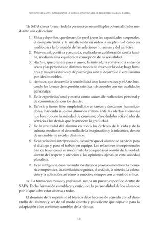171
PROYECTO EDUCATIVO INTEGRADO DE LA ESCUELA UNIVERSITARIA DE MAGISTERIO SAGRADA FAMILIA
16. SAFA desea formar toda la persona en sus múltiples potencialidades me-
diante una educación:
1. Física y deportiva, que desarrolle en el joven las capacidades corporales,
el compañerismo y la socialización en orden a su plenitud como un
medio para la formación de las relaciones humanas y del carácter.
2. Psico-sexual, positiva y asumida, realizada en colaboración con la fami-
lia, mediante una equilibrada concepción de la sexualidad.
3. Afectiva, que prepare para el amor, la amistad, la convivencia entre los
sexos y las personas de distintos modos de entender la vida; haga hom-
bres y mujeres estables y de psicología sana y desarrolle el entusiasmo
por ideales nobles.
4. Artística, que desarrolle la sensibilidad ante la naturaleza y el Arte, bus-
cando las formas de expresión artística más acordes con sus cualidades
personales.
5. De la expresividad oral y escrita como cauces de realización personal y
de comunicación con los demás.
6. Del ocio y tiempo libre, empleándolos en tareas y descansos humaniza-
dores, haciendo nuestros alumnos críticos ante las ofertas alienantes
que les propone la sociedad de consumo; ofreciéndoles actividades de
servicio a los demás que favorezcan la gratuidad.
7. De la creatividad del alumno en todos los órdenes de la vida y de la
cultura, mediante el desarrollo de la imaginación y la iniciativa, dentro
de un ambiente escolar dinámico.
8. De las relaciones interpersonales, de suerte que el alumno se capacite para
el diálogo y para el trabajo en equipo. Las relaciones interpersonales
han de tener como su mejor fruto la búsqueda en común de la verdad,
dentro del respeto y atención a las opiniones ajenas en esta sociedad
pluralista.
9. De la inteligencia, desarrollando los diversos procesos mentales: la memo-
ria comprensiva, la asimilación cognitiva, el análisis, la síntesis, la valora-
ción y la aplicación, así como la emoción, siempre con un sentido crítico.
17. La formación técnica y profesional, ocupa un puesto específico dentro de
SAFA. Dicha formación ennoblece y enriquece la personalidad de los alumnos;
por lo que debe estar abierta a todos.
El dominio de la especialidad técnica debe hacerse de acuerdo con el desa-
rrollo del alumno y ser de tal modo abierta y polivalente que capacite para la
adaptación a los continuos cambios de la técnica.
 