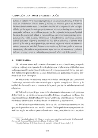 175
PROYECTO EDUCATIVO INTEGRADO DE LA ESCUELA UNIVERSITARIA DE MAGISTERIO SAGRADA FAMILIA
FORMACIÓN DENTRO DE UNA INSTITUCIÓN
6
Peter-Hans Kolvenbach, S.J., Educar es lo mejor que se puede hacer en beneficio de la humanidad,
Discurso a la Comunidad Educativa SAFA, Úbeda, 22 febrero 1992.
7
Concilio Vaticano II, Declaración sobre la educación cristiana de la juventud, nº 8.
A. PARTICIPATIVA.
28. La formación se realiza dentro de una estructura educativa cuya organi-
zación y estilo de convivencia deberá reflejar ante el alumnado el ideal de una
recta organización social. Nuestros Centros deben organizarse de forma que que-
den claramente plasmados los ideales de formación y participación que se pro-
pugnan en estos Principios.
29. SAFA como Institución y todos sus Centros constituyen una Comunidad
Escolar cuyo ambiente debe estar animado por el espíritu evangélico de libertad y de
caridad7
. La formación será el resultado de la participación de toda la comunidad
educativa.
30. Todos deben participar tanto en la misión educativa como en el gobierno
de los Centros. La participación responsable de todos se realizará mediante los
órganos colectivos de la Institución y de los Centros de acuerdo con las responsa-
bilidades y atribuciones establecidas en los Estatutos y Reglamentos.
31. SAFA ha de concebirse como fruto de una colaboración entre todos los
que participan dentro de una misión común. Todos podrán ocupar puestos di-
rectivos, según los valores personales de cada uno, y respetando las competen-
Educar es trabajar por la madurez progresiva de los educandos, tratando de forjar en
ellos, en colaboración con sus padres y madres, las personas que en su desarrollo
humano están llamados a ser. Es colaborar con Dios a ir extrayendo de ellos las capa-
cidades que les vayan llevando progresivamente a la autoconciencia y al autodominio
para poder realizarse en su vida de acuerdo con las exigencias de la plena dignidad
humana. Es, mucho más allá de la transmisión de unos conocimientos útiles, acom-
pañar al niño o niña, al joven o a la joven, en el descubrimiento y aprecio de los sanos
valores que deben inspirar y dinamizar su vida por el camino de la verdad, de la
justicia y del bien, y en el aprendizaje y estima de las pautas básicas de comporta-
miento humano en sociedad. Educar en un centro de SAFA es ayudar a nuestros
educandos y educandas a ser personas que sepan superar y trascender su egoísmo e
intereses propios y ponerse en la vida generosamente al servicio de los demás.6
 