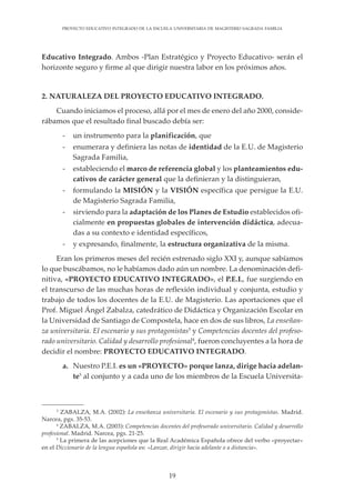 19
PROYECTO EDUCATIVO INTEGRADO DE LA ESCUELA UNIVERSITARIA DE MAGISTERIO SAGRADA FAMILIA
Educativo Integrado. Ambos -Plan Estratégico y Proyecto Educativo- serán el
horizonte seguro y firme al que dirigir nuestra labor en los próximos años.
2. NATURALEZA DEL PROYECTO EDUCATIVO INTEGRADO.
Cuando iniciamos el proceso, allá por el mes de enero del año 2000, conside-
rábamos que el resultado final buscado debía ser:
- un instrumento para la planificación, que
- enumerara y definiera las notas de identidad de la E.U. de Magisterio
Sagrada Familia,
- estableciendo el marco de referencia global y los planteamientos edu-
cativos de carácter general que la definieran y la distinguieran,
- formulando la MISIÓN y la VISIÓN específica que persigue la E.U.
de Magisterio Sagrada Familia,
- sirviendo para la adaptación de los Planes de Estudio establecidos ofi-
cialmente en propuestas globales de intervención didáctica, adecua-
das a su contexto e identidad específicos,
- y expresando, finalmente, la estructura organizativa de la misma.
Eran los primeros meses del recién estrenado siglo XXI y, aunque sabíamos
lo que buscábamos, no le habíamos dado aún un nombre. La denominación defi-
nitiva, «PROYECTO EDUCATIVO INTEGRADO», el P.E.I., fue surgiendo en
el transcurso de las muchas horas de reflexión individual y conjunta, estudio y
trabajo de todos los docentes de la E.U. de Magisterio. Las aportaciones que el
Prof. Miguel Ángel Zabalza, catedrático de Didáctica y Organización Escolar en
la Universidad de Santiago de Compostela, hace en dos de sus libros, La enseñan-
za universitaria. El escenario y sus protagonistas3
y Competencias docentes del profeso-
rado universitario. Calidad y desarrollo profesional4
, fueron concluyentes a la hora de
decidir el nombre: PROYECTO EDUCATIVO INTEGRADO.
a. Nuestro P.E.I. es un «PROYECTO» porque lanza, dirige hacia adelan-
te5
al conjunto y a cada uno de los miembros de la Escuela Universita-
3
ZABALZA, M.A. (2002): La enseñanza universitaria. El escenario y sus protagonistas. Madrid.
Narcea, pgs. 35-53.
4
ZABALZA, M.A. (2003): Competencias docentes del profesorado universitario. Calidad y desarrollo
profesional. Madrid. Narcea, pgs. 21-25.
5
La primera de las acepciones que la Real Académica Española ofrece del verbo «proyectar»
en el Diccionario de la lengua española es: «Lanzar, dirigir hacia adelante o a distancia».
 