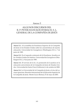 183
PROYECTO EDUCATIVO INTEGRADO DE LA ESCUELA UNIVERSITARIA DE MAGISTERIO SAGRADA FAMILIA
Anexo 3
ALGUNOS DISCURSOS DEL
R. P. PETER-HANS KOLVENBACH, S. J.,
GENERAL DE LA COMPAÑÍA DE JESÚS
Anexo 3.1.: A la asamblea de Enseñanza Superior de la Compañía
de Jesús en los Estados Unidos sobre las características de nuestra
educación. Universidad de Georgetown (Washington D.C.), 7 de
junio de 1989.
Anexo 3.2.: En el segundo centenario de la Enseñanza Jesuítica en
los Estados Unidos de América. Universidad de Georgetown (Was-
hington D.C.), 8 de junio de 1989.
Anexo 3.3.: El servicio de la fe y la promoción de la justicia en la
educación universitaria de la Compañía de Jesús de Estados Uni-
dos. Universidad de Santa Clara (California), 6 de octubre de 2000.
Anexo 3.4.: La Universidad de la Compañía de Jesús a la luz del ca-
risma ignaciano. Reunión internacional de la Educación Superior de
la Compañía de Jesús. Monte Cucco (Roma), 27 de mayo de 2001.
 