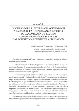 185
PROYECTO EDUCATIVO INTEGRADO DE LA ESCUELA UNIVERSITARIA DE MAGISTERIO SAGRADA FAMILIA
Anexo 3.1:
DISCURSO DEL R.P. PETER-HANS KOLVENBACH
A LA ASAMBLEA DE ENSEÑANZA SUPERIOR
DE LA COMPAÑÍA DE JESÚS EN
LOS ESTADOS UNIDOS SOBRE LAS
CARACTERÍSTICAS DE NUESTRA EDUCACIÓN
Queridos hermanos en el Señor y colaboradores en el apostolado de la Ense-
ñanza Superior Jesuita.
Es éste un momento histórico; la primera Asamblea que abarca en toda su
amplitud el campo de las actividades de todos los Centros de Enseñanza Supe-
rior de los jesuitas de Estados Unidos. Me complace resaltar la presencia de algu-
nos de nuestros colaboradores seglares.
La competencia y la dedicación que se han dado cita en esta sala son un gran
medio para construir el Reino de Dios en la tierra. Y esto es verdad no sólo por el
impacto que tenéis en la inteligencia y en los corazones de los jóvenes de este país.
Guste o no guste, lo que sucede en los Estados Unidos afecta a las vidas de cientos
de millones de hombres, mujeres y niños, en todos los continentes. Vosotros lo
sabéis. En vuestra mano está el formar las mentes y los corazones que van a dar su
impronta al comienzo del tercer milenio. Qué maravillosa oportunidad para el
magis, para poner la mira en un servicio cada vez mayor, más hondo, más univer-
sal. ¡Qué contento estará Ignacio al ver cómo estáis dispuestos para este reto!
Pero este reto es complejo. Sería necio por nuestra parte no considerar seria-
mente todo lo que dificulta el que logremos nuestros objetivos. El realismo es el
(Universidad de Georgetown, 7 de junio de 1989)
«Quizá todo lo que he dicho, se podría resumir en
la palabra ignaciana que os es familiar: MAGIS».
 