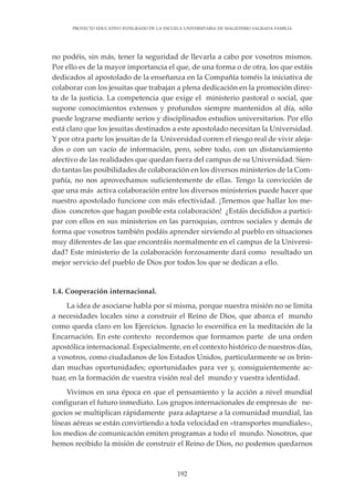 192
PROYECTO EDUCATIVO INTEGRADO DE LA ESCUELA UNIVERSITARIA DE MAGISTERIO SAGRADA FAMILIA
no podéis, sin más, tener la seguridad de llevarla a cabo por vosotros mismos.
Por ello es de la mayor importancia el que, de una forma o de otra, los que estáis
dedicados al apostolado de la enseñanza en la Compañía toméis la iniciativa de
colaborar con los jesuitas que trabajan a plena dedicación en la promoción direc-
ta de la justicia. La competencia que exige el ministerio pastoral o social, que
supone conocimientos extensos y profundos siempre mantenidos al día, sólo
puede lograrse mediante serios y disciplinados estudios universitarios. Por ello
está claro que los jesuitas destinados a este apostolado necesitan la Universidad.
Y por otra parte los jesuitas de la Universidad corren el riesgo real de vivir aleja-
dos o con un vacío de información, pero, sobre todo, con un distanciamiento
afectivo de las realidades que quedan fuera del campus de su Universidad. Sien-
do tantas las posibilidades de colaboración en los diversos ministerios de la Com-
pañía, no nos aprovechamos suficientemente de ellas. Tengo la convicción de
que una más activa colaboración entre los diversos ministerios puede hacer que
nuestro apostolado funcione con más efectividad. ¡Tenemos que hallar los me-
dios concretos que hagan posible esta colaboración! ¿Estáis decididos a partici-
par con ellos en sus ministerios en las parroquias, centros sociales y demás de
forma que vosotros también podáis aprender sirviendo al pueblo en situaciones
muy diferentes de las que encontráis normalmente en el campus de la Universi-
dad? Este ministerio de la colaboración forzosamente dará como resultado un
mejor servicio del pueblo de Dios por todos los que se dedican a ello.
1.4. Cooperación internacional.
La idea de asociarse habla por sí misma, porque nuestra misión no se limita
a necesidades locales sino a construir el Reino de Dios, que abarca el mundo
como queda claro en los Ejercicios. Ignacio lo escenifica en la meditación de la
Encarnación. En este contexto recordemos que formamos parte de una orden
apostólica internacional. Especialmente, en el contexto histórico de nuestros días,
a vosotros, como ciudadanos de los Estados Unidos, particularmente se os brin-
dan muchas oportunidades; oportunidades para ver y, consiguientemente ac-
tuar, en la formación de vuestra visión real del mundo y vuestra identidad.
Vivimos en una época en que el pensamiento y la acción a nivel mundial
configuran el futuro inmediato. Los grupos internacionales de empresas de ne-
gocios se multiplican rápidamente para adaptarse a la comunidad mundial, las
líneas aéreas se están convirtiendo a toda velocidad en «transportes mundiales»,
los medios de comunicación emiten programas a todo el mundo. Nosotros, que
hemos recibido la misión de construir el Reino de Dios, no podemos quedarnos
 