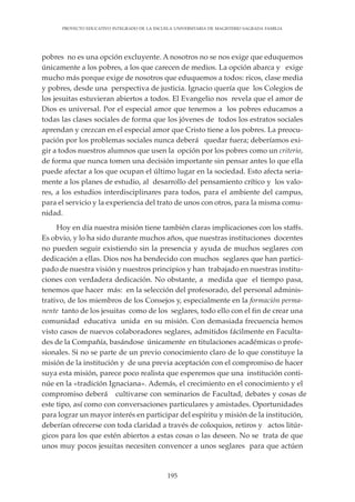 195
PROYECTO EDUCATIVO INTEGRADO DE LA ESCUELA UNIVERSITARIA DE MAGISTERIO SAGRADA FAMILIA
pobres no es una opción excluyente. A nosotros no se nos exige que eduquemos
únicamente a los pobres, a los que carecen de medios. La opción abarca y exige
mucho más porque exige de nosotros que eduquemos a todos: ricos, clase media
y pobres, desde una perspectiva de justicia. Ignacio quería que los Colegios de
los jesuitas estuvieran abiertos a todos. El Evangelio nos revela que el amor de
Dios es universal. Por el especial amor que tenemos a los pobres educamos a
todas las clases sociales de forma que los jóvenes de todos los estratos sociales
aprendan y crezcan en el especial amor que Cristo tiene a los pobres. La preocu-
pación por los problemas sociales nunca deberá quedar fuera; deberíamos exi-
gir a todos nuestros alumnos que usen la opción por los pobres como un criterio,
de forma que nunca tomen una decisión importante sin pensar antes lo que ella
puede afectar a los que ocupan el último lugar en la sociedad. Esto afecta seria-
mente a los planes de estudio, al desarrollo del pensamiento crítico y los valo-
res, a los estudios interdisciplinares para todos, para el ambiente del campus,
para el servicio y la experiencia del trato de unos con otros, para la misma comu-
nidad.
Hoy en día nuestra misión tiene también claras implicaciones con los staffs.
Es obvio, y lo ha sido durante muchos años, que nuestras instituciones docentes
no pueden seguir existiendo sin la presencia y ayuda de muchos seglares con
dedicación a ellas. Dios nos ha bendecido con muchos seglares que han partici-
pado de nuestra visión y nuestros principios y han trabajado en nuestras institu-
ciones con verdadera dedicación. No obstante, a medida que el tiempo pasa,
tenemos que hacer más: en la selección del profesorado, del personal adminis-
trativo, de los miembros de los Consejos y, especialmente en la formación perma-
nente tanto de los jesuitas como de los seglares, todo ello con el fin de crear una
comunidad educativa unida en su misión. Con demasiada frecuencia hemos
visto casos de nuevos colaboradores seglares, admitidos fácilmente en Faculta-
des de la Compañía, basándose únicamente en titulaciones académicas o profe-
sionales. Si no se parte de un previo conocimiento claro de lo que constituye la
misión de la institución y de una previa aceptación con el compromiso de hacer
suya esta misión, parece poco realista que esperemos que una institución conti-
núe en la «tradición Ignaciana». Además, el crecimiento en el conocimiento y el
compromiso deberá cultivarse con seminarios de Facultad, debates y cosas de
este tipo, así como con conversaciones particulares y amistades. Oportunidades
para lograr un mayor interés en participar del espíritu y misión de la institución,
deberían ofrecerse con toda claridad a través de coloquios, retiros y actos litúr-
gicos para los que estén abiertos a estas cosas o las deseen. No se trata de que
unos muy pocos jesuitas necesiten convencer a unos seglares para que actúen
 