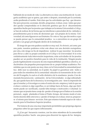 198
PROYECTO EDUCATIVO INTEGRADO DE LA ESCUELA UNIVERSITARIA DE MAGISTERIO SAGRADA FAMILIA
hablando de un modo de vida. La alternativa es clara: una institución de la cate-
goría académica que se quiera, que antes o después, arrastrada por la corriente,
acaba perdiendo el rumbo. Está claro que las actividades que hay que desarro-
llar para proyectar, aconsejar, decidir, programar, evaluar, cosas todas que pue-
den quedar comprendidas en la dirección genérica que da el discernimiento
apostólico hecho por los jesuitas que trabajan en la misma Universidad o College,
se han de realizar de tal forma que no interfieran o prescindan de los métodos y
procedimientos para la toma de decisiones que son propios de la misma Uni-
versidad, tal como figuran en sus Estatutos. En esto no hay que dar motivo a que
se pueda pensar que la comunidad jesuítica va a convertirse en un grupo de
presión o un grupo privilegiado dentro de la institución.
El riesgo de que esto pudiera suceder es muy real. No obstante, así como, por
una parte, nosotros podemos evitar este abuso con una decisión escrupulosa,
por otra, este riesgo no ha de impedirnos realizar lo que necesitan los jesuitas
para llevar a cabo su propio cometido en el College o la Universidad. Si se evita
cuidadosamente toda intervención inoportuna, estas actividades de los jesuitas
pueden ser un positivo beneficio para la vida de la institución. Ningún jesuita
puede legítimamente excusarse de esta responsabilidad apostólica colectiva, re-
duciéndose a las pequeñas preocupaciones de su propio trabajo académico. Per-
mitidme que en este punto sea muy claro; en la Universidad la comunidad jesuí-
tica debe usar su autoridad, no el poder. Su papel es garantizar ante todos y
para todos los miembros de la comunidad educativa la transmisión de los valo-
res del Evangelio, lo cual es el sello distintivo de la enseñanza jesuita. Con de-
masiada frecuencia esta «animación» de las Universidades es algo sobreañadi-
do, que queda fuera de la docencia y la investigación; uno tiene la impresión de
que el enseñar y el investigar es como el centro de esta empresa y todo lo que sea
evaluar o animar es algo superfluo, es un trabajo fuera de horas, algo que fácil-
mente puede ser sacrificado, cuando falta tiempo o motivación o voluntad. Lo
mismo que un jesuita tiene coraje de «perder el tiempo por el Señor en la oración
personal», según planteaba el tema el Padre Arrupe, del mismo modo el esta-
mento docente debe atreverse a «perder el tiempo en evaluar, renovar, preparar-
se el mismo para futuros servicios. Esto que estamos tratando aquí es de vida o
muerte para la Enseñanza Superior jesuítica.
Por tratarse de una cosa muy importante permitidme que proponga algunas
preguntas sobre las que espero reflexionaréis.
1) ¿Con qué frecuencia vosotros, con los otros miembros de la comunidad
apostólica jesuítica hacéis una pausa para discernir los signos de los tiempos,
 