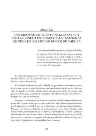 201
PROYECTO EDUCATIVO INTEGRADO DE LA ESCUELA UNIVERSITARIA DE MAGISTERIO SAGRADA FAMILIA
Anexo 3.2:
DISCURSO DEL R.P. PETER-HANS KOLVENBACH
EN EL SEGUNDO CENTENARIO DE LA ENSEÑANZA
JESUÍTICA EN LOS ESTADOS UNIDOS DE AMÉRICA
Es para mí una gran satisfacción el estar reunido con vosotros en esta cele-
bración nacional de los doscientos años de la Educación de los jesuitas en los
Estados Unidos de América.
Gracias por haberme invitado. El hecho de que con esta ocasión nos encon-
tremos aquí, es un reconocimiento de que vuestros dos siglos de servicio han
sido bendecidos por Dios, al enfrentaros eficazmente con las necesidades del
pueblo y de la Iglesia, formando ciudadanos de esta nación que son hombres y
mujeres de valer, de conciencia.
Me gusta el modo como los primeros cristianos entendían la palabra conme-
moración. Es una palabra que invita a volver la vista atrás con agradecimiento
por los beneficios recibidos, por las realizaciones, por las aportaciones hechas.
Pero, por ello mismo, es también un término que se vuelve hacia el futuro, mira
hacia delante, como quien dice a los demás y especialmente al Señor: «Verdade-
ramente nos has bendecido, como lo hemos conmemorado. Que este recuerdo
nuestro sea la oración con la que te pedimos que estés con nosotros en los próxi-
mos años, para guiarnos con seguridad hacia el futuro»
(Universidad de Georgetown, 8 de junio de 1989)
«Si nuestros Centros de Enseñanza incorporan valores
ignacianos, dándoles pleno sentido en la lucha por la fe y
la justicia, no se podrá dudar de que estos Centros son
medios totalmente aptos y muy importantes para reali-
zar la misión de la Compañía»
 