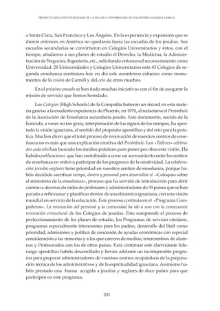 203
PROYECTO EDUCATIVO INTEGRADO DE LA ESCUELA UNIVERSITARIA DE MAGISTERIO SAGRADA FAMILIA
a Santa Clara, San Francisco y Los Ángeles. En la experiencia y expansión que se
dieron entonces en América no quedaron fuera las escuelas de los jesuitas. Sus
escuelas secundarias se convirtieron en Colegios Universitarios y éstos, con el
tiempo, añadieron a sus planes de estudio el Derecho, la Medicina, la Adminis-
tración de Negocios, Ingeniería, etc., solicitando entonces el reconocimiento como
Universidad. 28 Universidades y Colegios Universitarios más 45 Colegios de se-
gunda enseñanza continúan hoy en día este asombroso esfuerzo como monu-
mentos de la visión de Carroll y del celo de otros muchos.
En el próximo pasado se han dado muchas iniciativas con el fin de asegurar la
misión de servicio que hemos heredado.
Los Colegios (High Schools) de la Compañía batieron un récord en esta mate-
ria gracias a la excelente experiencia de Phoenix, en 1970, al redactarse el Preámbulo
de la Asociación de Enseñanza secundaria jesuita. Este documento, nacido de la
honrada, a veces no tan grata, interpretación de los signos de los tiempos, ha apor-
tado la visión ignaciana, el sentido del propósito apostólico y del reto para la prác-
tica. Muchos dicen que el total proceso de renovación de nuestros centros de ense-
ñanza no es más que una explicación creativa del Preámbulo. Los «Talleres» celebra-
dos cada año han buscado los medios prácticos para poner por obra esta visión. Ha
habido publicaciones que han contribuido a crear un acercamiento entre los centros
de enseñanza en orden a participar de los progresos de la creatividad. La colabora-
ción jesuitas-seglares tiene prioridad en vuestros centros de enseñanza, porque ha-
béis decidido sacrificar tiempo, dinero y personal para desarrollar el «Coloquio sobre
el ministerio de la enseñanza», proceso que ha servido de introducción para abrir
camino a decenas de miles de profesores y administradores de 35 países que se han
parado a reflexionar y planificar dentro de una dinámica ignaciana, con una visión
mundial en servicio de la educación. Este proceso continúa en el «Programa Com-
pañeros». La renovación del personal y la comunidad ha ido a una con la consecuente
renovación estructural de los Colegios de jesuitas. Esto comprende el proceso de
perfeccionamiento de los planes de estudio, los Programas de servicio cristiano,
programas especialmente interesantes para los padres, desarrollo del Staff como
prioridad, admisiones y política de concesión de ayudas económicas con especial
consideración a las minorías y a los que carecen de medios; intercambios de alum-
nos y Profesorados con los de otros países. Para continuar este clarividente lide-
razgo apostólico habéis desarrollado y lleváis adelante un incomparable progra-
ma para preparar administradores de vuestros centros ocupándoos de la prepara-
ción técnica de los administrativos y de la espiritualidad ignaciana. Asimismo ha-
béis prestado una buena acogida a jesuitas y seglares de doce países para que
participen en este programa.
 