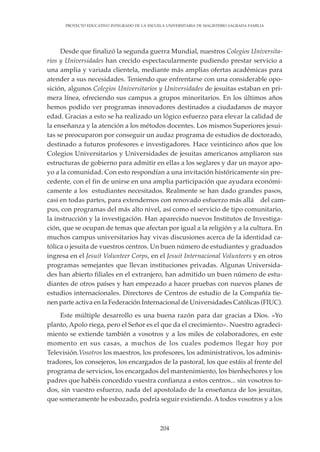 204
PROYECTO EDUCATIVO INTEGRADO DE LA ESCUELA UNIVERSITARIA DE MAGISTERIO SAGRADA FAMILIA
Desde que finalizó la segunda guerra Mundial, nuestros Colegios Universita-
rios y Universidades han crecido espectacularmente pudiendo prestar servicio a
una amplia y variada clientela, mediante más amplias ofertas académicas para
atender a sus necesidades. Teniendo que enfrentarse con una considerable opo-
sición, algunos Colegios Universitarios y Universidades de jesuitas estaban en pri-
mera línea, ofreciendo sus campus a grupos minoritarios. En los últimos años
hemos podido ver programas innovadores destinados a ciudadanos de mayor
edad. Gracias a esto se ha realizado un lógico esfuerzo para elevar la calidad de
la enseñanza y la atención a los métodos docentes. Los mismos Superiores jesui-
tas se preocuparon por conseguir un audaz programa de estudios de doctorado,
destinado a futuros profesores e investigadores. Hace veinticinco años que los
Colegios Universitarios y Universidades de jesuitas americanos ampliaron sus
estructuras de gobierno para admitir en ellas a los seglares y dar un mayor apo-
yo a la comunidad. Con esto respondían a una invitación históricamente sin pre-
cedente, con el fin de unirse en una amplia participación que ayudara económi-
camente a los estudiantes necesitados. Realmente se han dado grandes pasos,
casi en todas partes, para extendernos con renovado esfuerzo más allá del cam-
pus, con programas del más alto nivel, así como el servicio de tipo comunitario,
la instrucción y la investigación. Han aparecido nuevos Institutos de Investiga-
ción, que se ocupan de temas que afectan por igual a la religión y a la cultura. En
muchos campus universitarios hay vivas discusiones acerca de la identidad ca-
tólica o jesuita de vuestros centros. Un buen número de estudiantes y graduados
ingresa en el Jesuit Volunteer Corps, en el Jesuit Internacional Volunteers y en otros
programas semejantes que llevan instituciones privadas. Algunas Universida-
des han abierto filiales en el extranjero, han admitido un buen número de estu-
diantes de otros países y han empezado a hacer pruebas con nuevos planes de
estudios internacionales. Directores de Centros de estudio de la Compañía tie-
nen parte activa en la Federación Internacional de Universidades Católicas (FIUC).
Este múltiple desarrollo es una buena razón para dar gracias a Dios. «Yo
planto, Apolo riega, pero el Señor es el que da el crecimiento». Nuestro agradeci-
miento se extiende también a vosotros y a los miles de colaboradores, en este
momento en sus casas, a muchos de los cuales podemos llegar hoy por
Televisión.Vosotros los maestros, los profesores, los administrativos, los adminis-
tradores, los consejeros, los encargados de la pastoral, los que estáis al frente del
programa de servicios, los encargados del mantenimiento, los bienhechores y los
padres que habéis concedido vuestra confianza a estos centros... sin vosotros to-
dos, sin vuestro esfuerzo, nada del apostolado de la enseñanza de los jesuitas,
que someramente he esbozado, podría seguir existiendo. Atodos vosotros y a los
 