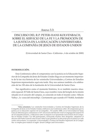 213
PROYECTO EDUCATIVO INTEGRADO DE LA ESCUELA UNIVERSITARIA DE MAGISTERIO SAGRADA FAMILIA
Anexo 3.3:
DISCURSO DEL R.P. PETER-HANS KOLVENBACH,
SOBRE EL SERVICIO DE LA FE Y LA PROMOCIÓN DE
LA JUSTICIA EN LA EDUCACIÓN UNIVERSITARIA
DE LA COMPAÑÍA DE JESÚS DE ESTADOS UNIDOS*
INTRODUCCIÓN.
Esta Conferencia sobre el compromiso con la justicia en la Educación Supe-
rior de la Compañía de Jesús de Estados Unidos llega en un momento importan-
te de la tan rica historia de los veintiocho Universidades y Centros de Estudios
Superiores representados aquí esta tarde. Hoy nos unimos también a la celebra-
ción de los 150 años de la fundación de la Universidad de Santa Clara.
Tan significativo como el momento histórico, lo es también nuestra situa-
ción espacial. El Valle de Santa Clara, cuyo nombre viene del templo de la misión
situado en el corazón del campus, es conocido en todo el mundo como «Silicon
Valley», la «cuna del microchip». Ciertamente que cuando el P. Nobili, fundador
(Universidad de Santa Clara –California–, 6 de octubre de 2000)
*
Nota aclaratoria: Las veintiocho Universidades y Centros de Estudios Superiores de la
Compañía de Jesús en los Estados Unidos celebraron una Conferencia sobre «El compromiso por la
justicia en la educación superior de la Compañía», 5-8 octubre 2000, en la Universidad de Santa
Clara (California) para conmemorar el 25º aniversario del Decreto 4 de la Congregación General 32
de la Compañía de Jesús, y reflexionar sobre su impacto en el apostolado universitario de la Compa-
ñía en Estados Unidos. Los 420 participantes, incluyendo muchos altos dirigentes, adoptaron el
discurso del Padre General como la base sobre la que planificar la educación para la justicia en cada
centro universitario. La expresión «Universidades y Centros de Estudios Superiores de la Compa-
ñía» se emplea para traducir el inglés «Jesuit Colleges and Universities».
 