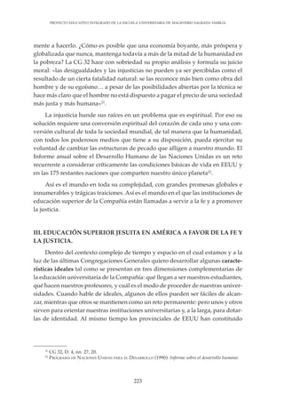 223
PROYECTO EDUCATIVO INTEGRADO DE LA ESCUELA UNIVERSITARIA DE MAGISTERIO SAGRADA FAMILIA
mente a hacerlo. ¿Cómo es posible que una economía boyante, más próspera y
globalizada que nunca, mantenga todavía a más de la mitad de la humanidad en
la pobreza? La CG 32 hace con sobriedad su propio análisis y formula su juicio
moral: «las desigualdades y las injusticias no pueden ya ser percibidas como el
resultado de un cierta fatalidad natural: se las reconoce más bien como obra del
hombre y de su egoísmo… a pesar de las posibilidades abiertas por la técnica se
hace más claro que el hombre no está dispuesto a pagar el precio de una sociedad
más justa y más humana»21
.
La injusticia hunde sus raíces en un problema que es espiritual. Por eso su
solución requiere una conversión espiritual del corazón de cada uno y una con-
versión cultural de toda la sociedad mundial, de tal manera que la humanidad,
con todos los poderosos medios que tiene a su disposición, pueda ejercitar su
voluntad de cambiar las estructuras de pecado que afligen a nuestro mundo. El
Informe anual sobre el Desarrollo Humano de las Naciones Unidas es un reto
recurrente a considerar críticamente las condiciones básicas de vida en EEUU y
en las 175 restantes naciones que comparten nuestro único planeta22
.
Así es el mundo en toda su complejidad, con grandes promesas globales e
innumerables y trágicas traiciones. Así es el mundo en el que las instituciones de
educación superior de la Compañía están llamadas a servir a la fe y a promover
la justicia.
III. EDUCACIÓN SUPERIOR JESUITA EN AMÉRICA A FAVOR DE LA FE Y
LA JUSTICIA.
Dentro del contexto complejo de tiempo y espacio en el cual estamos y a la
luz de las últimas Congregaciones Generales quiero desarrollar algunas caracte-
rísticas ideales tal como se presentan en tres dimensiones complementarias de
la educación universitaria de la Compañía: qué llegan a ser nuestros estudiantes,
qué hacen nuestros profesores, y cuál es el modo de proceder de nuestras univer-
sidades. Cuando hable de ideales, algunos de ellos pueden ser fáciles de alcan-
zar, mientras que otros se mantienen como un reto permanente: pero unos y otros
sirven para orientar nuestras instituciones universitarias y, a la larga, para dotar-
las de identidad. Al mismo tiempo los provinciales de EEUU han constituido
21
CG 32, D. 4, nn. 27, 20.
22
PROGRAMA DE NACIONES UNIDAS PARA EL DESARROLLO (1990): Informe sobre el desarrollo humano.
 