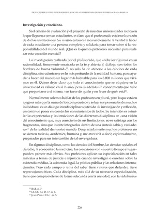 226
PROYECTO EDUCATIVO INTEGRADO DE LA ESCUELA UNIVERSITARIA DE MAGISTERIO SAGRADA FAMILIA
Investigación y enseñanza.
Si el criterio de evaluación y el proyecto de nuestras universidades radica en
lo que lleguen a ser sus estudiantes, es claro que el profesorado está en el corazón
de dichas instituciones. Su misión es buscar incansablemente la verdad y hacer
de cada estudiante una persona completa y solidaria para tomar sobre sí la res-
ponsabilidad del mundo real. ¿Qué es lo que los profesores necesitan para reali-
zar esta vocación esencial?
La investigación realizada por el profesorado, que «debe ser rigurosa en su
racionalidad, firmemente enraizada en la fe y abierta al diálogo con todos los
hombres de buena voluntad»25
, no sólo ha de atenerse a los cánones de cada
disciplina, sino adentrarse en lo más profundo de la realidad humana, para ayu-
dar a hacer del mundo un lugar más habitable para los 6.000 millones que vivi-
mos en él. Quiero dejar claro que todo el conocimiento que se adquiere en la
universidad es valioso en sí mismo, pero es además un conocimiento que tiene
que preguntarse a sí mismo, «en favor de quién y en favor de qué» está26
.
Normalmente solemos hablar de los profesores en plural, pero lo que está en
juego es más que la suma de los compromisos y esfuerzos personales de muchos
individuos: es un diálogo interdisciplinar sostenido de investigación y reflexión,
un continuo poner en común los conocimientos de todos. Su intención es asimi-
lar las experiencias y las intuiciones de las diferentes disciplinas en «una visión
del conocimiento que, muy consciente de sus limitaciones, no se satisfaga con los
fragmentos, sino que intente integrarlos dentro de una síntesis sabia y verdade-
ra»27
de la realidad de nuestro mundo. Desgraciadamente muchos profesores no
se sienten todavía, académica, humana y, me atrevería a decir, espiritualmente,
preparados para un intercambio de tal envergadura.
En algunas disciplinas, como las ciencias del hombre, las ciencias sociales, el
derecho, la economía o la medicina, las conexiones con «nuestro tiempo y lugar»
pueden parecer más obvias. Sus profesores aplican su especialización en tales
materias a temas de justicia e injusticia cuando investigan o enseñan sobre la
asistencia médica, la asistencia legal, la política pública y las relaciones interna-
cionales. Pero cada campo o rama del saber tiene valores que defender, tiene
repercusiones éticas. Cada disciplina, más allá de su necesaria especialización,
tiene que comprometerse de forma adecuada con la sociedad, con la vida huma-
25
Ibid. n. 7.
26
Cf. CG 34, D. 17, n. 6.
27
JUAN PABLO II l.c. , n. 5.
 