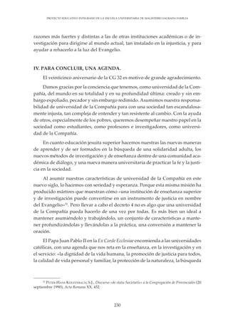 230
PROYECTO EDUCATIVO INTEGRADO DE LA ESCUELA UNIVERSITARIA DE MAGISTERIO SAGRADA FAMILIA
razones más fuertes y distintas a las de otras instituciones académicas o de in-
vestigación para dirigirse al mundo actual, tan instalado en la injusticia, y para
ayudar a rehacerlo a la luz del Evangelio.
IV. PARA CONCLUIR, UNA AGENDA.
El veinticinco aniversario de la CG 32 es motivo de grande agradecimiento.
Damos gracias por la conciencia que tenemos, como universidad de la Com-
pañía, del mundo en su totalidad y en su profundidad última: creado y sin em-
bargo expoliado, pecador y sin embargo redimido. Asumimos nuestra responsa-
bilidad de universidad de la Compañía para con una sociedad tan escandalosa-
mente injusta, tan compleja de entender y tan resistente al cambio. Con la ayuda
de otros, especialmente de los pobres, queremos desempeñar nuestro papel en la
sociedad como estudiantes, como profesores e investigadores, como universi-
dad de la Compañía.
En cuanto educación jesuita superior hacemos nuestras las nuevas maneras
de aprender y de ser formados en la búsqueda de una solidaridad adulta, los
nuevos métodos de investigación y de enseñanza dentro de una comunidad aca-
démica de diálogo, y una nueva manera universitaria de practicar la fe y la justi-
cia en la sociedad.
Al asumir nuestras características de universidad de la Compañía en este
nuevo siglo, lo hacemos con seriedad y esperanza. Porque esta misma misión ha
producido mártires que muestran cómo «una institución de enseñanza superior
y de investigación puede convertirse en un instrumento de justicia en nombre
del Evangelio»32
. Pero llevar a cabo el decreto 4 no es algo que una universidad
de la Compañía pueda hacerlo de una vez por todas. Es más bien un ideal a
mantener asumiéndolo y trabajándolo, un conjunto de características a mante-
ner profundizándolas y llevándolas a la práctica, una conversión a mantener la
oración.
El Papa Juan Pablo II en la Ex Corde Ecclesiae encomienda a las universidades
católicas, con una agenda que nos reta en la enseñanza, en la investigación y en
el servicio: «la dignidad de la vida humana, la promoción de justicia para todos,
la calidad de vida personal y familiar, la protección de la naturaleza, la búsqueda
32
PETER-HANS KOLVENBACH, S.J., Discurso «de statu Societatis» a la Congregación de Provinciales (20
septiembre 1990), Acta Romana XX, 452.
 
