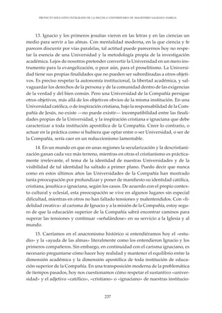 237
PROYECTO EDUCATIVO INTEGRADO DE LA ESCUELA UNIVERSITARIA DE MAGISTERIO SAGRADA FAMILIA
13. Ignacio y los primeros jesuitas vieron en las letras y en las ciencias un
medio para servir a las almas. Con mentalidad moderna, en la que ciencia y fe
parecen discurrir por vías paralelas, tal actitud puede parecernos hoy no respe-
tar la esencia de una Universidad y la metodología propia de la investigación
académica. Lejos de nosotros pretender convertir la Universidad en un mero ins-
trumento para la evangelización, o peor aún, para el proselitismo. La Universi-
dad tiene sus propias finalidades que no pueden ser subordinadas a otros objeti-
vos. Es preciso respetar la autonomía institucional, la libertad académica, y sal-
vaguardar los derechos de la persona y de la comunidad dentro de las exigencias
de la verdad y del bien común. Pero una Universidad de la Compañía persigue
otros objetivos, más allá de los objetivos obvios de la misma institución. En una
Universidad católica, o de inspiración cristiana, bajo la responsabilidad de la Com-
pañía de Jesús, no existe —no puede existir— incompatibilidad entre las finali-
dades propias de la Universidad, y la inspiración cristiana e ignaciana que debe
caracterizar a toda institución apostólica de la Compañía. Creer lo contrario, o
actuar en la práctica como si hubiera que optar entre o ser Universidad, o ser de
la Compañía, sería caer en un reduccionismo lamentable.
14. En un mundo en que en unas regiones la secularización y la descristiani-
zación ganan cada vez más terreno, mientras en otras el cristianismo es práctica-
mente irrelevante, el tema de la identidad de nuestras Universidades y de la
visibilidad de tal identidad ha saltado a primer plano. Puedo decir que nunca
como en estos últimos años las Universidades de la Compañía han mostrado
tanta preocupación por profundizar y poner de manifiesto su identidad católica,
cristiana, jesuítica o ignaciana, según los casos. De acuerdo con el propio contex-
to cultural y eclesial, esta preocupación se vive en algunos lugares sin especial
dificultad, mientras en otros no han faltado tensiones y malentendidos. Con «fi-
delidad creativa» al carisma de Ignacio y a la misión de la Compañía, estoy segu-
ro de que la educación superior de la Compañía sabrá encontrar caminos para
superar las tensiones y continuar «señalándose» en su servicio a la Iglesia y al
mundo.
15. Caeríamos en el anacronismo histórico si entendiéramos hoy el «estu-
dio» y la «ayuda de las almas» literalmente como los entendieron Ignacio y los
primeros compañeros. Sin embargo, en continuidad con el carisma ignaciano, es
necesario preguntarse cómo hacer hoy realidad y mantener el equilibrio entre la
dimensión académica y la dimensión apostólica de toda institución de educa-
ción superior de la Compañía. En una transposición moderna de la problemática
de tiempos pasados, hoy nos cuestionamos cómo respetar el sustantivo «univer-
sidad» y el adjetivo «católico», «cristiano» o «ignaciano» de nuestras institucio-
 