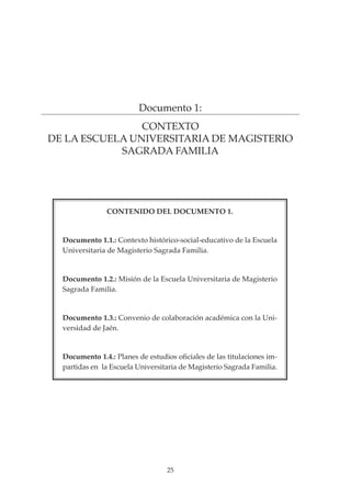 25
PROYECTO EDUCATIVO INTEGRADO DE LA ESCUELA UNIVERSITARIA DE MAGISTERIO SAGRADA FAMILIA
Documento 1:
CONTEXTO
DE LA ESCUELA UNIVERSITARIA DE MAGISTERIO
SAGRADA FAMILIA
CONTENIDO DEL DOCUMENTO 1.
Documento 1.1.: Contexto histórico-social-educativo de la Escuela
Universitaria de Magisterio Sagrada Familia.
Documento 1.2.: Misión de la Escuela Universitaria de Magisterio
Sagrada Familia.
Documento 1.3.: Convenio de colaboración académica con la Uni-
versidad de Jaén.
Documento 1.4.: Planes de estudios oficiales de las titulaciones im-
partidas en la Escuela Universitaria de Magisterio Sagrada Familia.
 