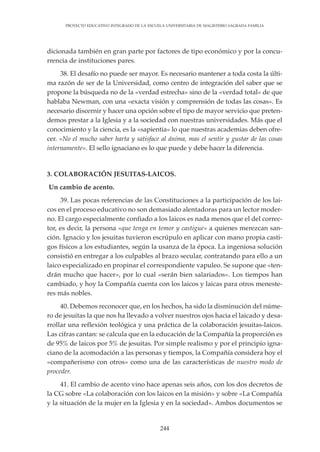 244
PROYECTO EDUCATIVO INTEGRADO DE LA ESCUELA UNIVERSITARIA DE MAGISTERIO SAGRADA FAMILIA
dicionada también en gran parte por factores de tipo económico y por la concu-
rrencia de instituciones pares.
38. El desafío no puede ser mayor. Es necesario mantener a toda costa la últi-
ma razón de ser de la Universidad, como centro de integración del saber que se
propone la búsqueda no de la «verdad estrecha» sino de la «verdad total» de que
hablaba Newman, con una «exacta visión y comprensión de todas las cosas». Es
necesario discernir y hacer una opción sobre el tipo de mayor servicio que preten-
demos prestar a la Iglesia y a la sociedad con nuestras universidades. Más que el
conocimiento y la ciencia, es la «sapientia» lo que nuestras academias deben ofre-
cer. «No el mucho saber harta y satisface al ánima, mas el sentir y gustar de las cosas
internamente». El sello ignaciano es lo que puede y debe hacer la diferencia.
3. COLABORACIÓN JESUITAS-LAICOS.
Un cambio de acento.
39. Las pocas referencias de las Constituciones a la participación de los lai-
cos en el proceso educativo no son demasiado alentadoras para un lector moder-
no. El cargo especialmente confiado a los laicos es nada menos que el del correc-
tor, es decir, la persona «que tenga en temor y castigue» a quienes merezcan san-
ción. Ignacio y los jesuitas tuvieron escrúpulo en aplicar con mano propia casti-
gos físicos a los estudiantes, según la usanza de la época. La ingeniosa solución
consistió en entregar a los culpables al brazo secular, contratando para ello a un
laico especializado en propinar el correspondiente vapuleo. Se supone que «ten-
drán mucho que hacer», por lo cual «serán bien salariados». Los tiempos han
cambiado, y hoy la Compañía cuenta con los laicos y laicas para otros meneste-
res más nobles.
40. Debemos reconocer que, en los hechos, ha sido la disminución del núme-
ro de jesuitas la que nos ha llevado a volver nuestros ojos hacia el laicado y desa-
rrollar una reflexión teológica y una práctica de la colaboración jesuitas-laicos.
Las cifras cantan: se calcula que en la educación de la Compañía la proporción es
de 95% de laicos por 5% de jesuitas. Por simple realismo y por el principio igna-
ciano de la acomodación a las personas y tiempos, la Compañía considera hoy el
«compañerismo con otros» como una de las características de nuestro modo de
proceder.
41. El cambio de acento vino hace apenas seis años, con los dos decretos de
la CG sobre «La colaboración con los laicos en la misión» y sobre «La Compañía
y la situación de la mujer en la Iglesia y en la sociedad». Ambos documentos se
 