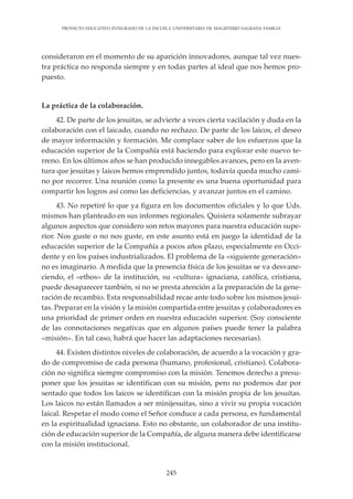 245
PROYECTO EDUCATIVO INTEGRADO DE LA ESCUELA UNIVERSITARIA DE MAGISTERIO SAGRADA FAMILIA
consideraron en el momento de su aparición innovadores, aunque tal vez nues-
tra práctica no responda siempre y en todas partes al ideal que nos hemos pro-
puesto.
La práctica de la colaboración.
42. De parte de los jesuitas, se advierte a veces cierta vacilación y duda en la
colaboración con el laicado, cuando no rechazo. De parte de los laicos, el deseo
de mayor información y formación. Me complace saber de los esfuerzos que la
educación superior de la Compañía está haciendo para explorar este nuevo te-
rreno. En los últimos años se han producido innegables avances, pero en la aven-
tura que jesuitas y laicos hemos emprendido juntos, todavía queda mucho cami-
no por recorrer. Una reunión como la presente es una buena oportunidad para
compartir los logros así como las deficiencias, y avanzar juntos en el camino.
43. No repetiré lo que ya figura en los documentos oficiales y lo que Uds.
mismos han planteado en sus informes regionales. Quisiera solamente subrayar
algunos aspectos que considero son retos mayores para nuestra educación supe-
rior. Nos guste o no nos guste, en este asunto está en juego la identidad de la
educación superior de la Compañía a pocos años plazo, especialmente en Occi-
dente y en los países industrializados. El problema de la «siguiente generación»
no es imaginario. A medida que la presencia física de los jesuitas se va desvane-
ciendo, el «ethos» de la institución, su «cultura» ignaciana, católica, cristiana,
puede desaparecer también, si no se presta atención a la preparación de la gene-
ración de recambio. Esta responsabilidad recae ante todo sobre los mismos jesui-
tas. Preparar en la visión y la misión compartida entre jesuitas y colaboradores es
una prioridad de primer orden en nuestra educación superior. (Soy consciente
de las connotaciones negativas que en algunos países puede tener la palabra
«misión». En tal caso, habrá que hacer las adaptaciones necesarias).
44. Existen distintos niveles de colaboración, de acuerdo a la vocación y gra-
do de compromiso de cada persona (humano, profesional, cristiano). Colabora-
ción no significa siempre compromiso con la misión. Tenemos derecho a presu-
poner que los jesuitas se identifican con su misión, pero no podemos dar por
sentado que todos los laicos se identifican con la misión propia de los jesuitas.
Los laicos no están llamados a ser minijesuitas, sino a vivir su propia vocación
laical. Respetar el modo como el Señor conduce a cada persona, es fundamental
en la espiritualidad ignaciana. Esto no obstante, un colaborador de una institu-
ción de educación superior de la Compañía, de alguna manera debe identificarse
con la misión institucional.
 